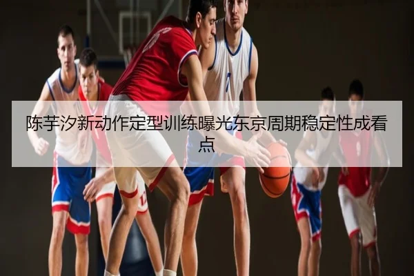 陈芋汐新动作定型训练曝光东京周期稳定性成看点
