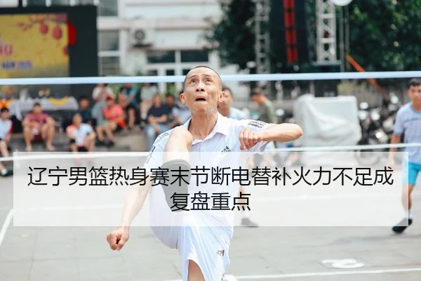 辽宁男篮热身赛末节断电替补火力不足成复盘重点