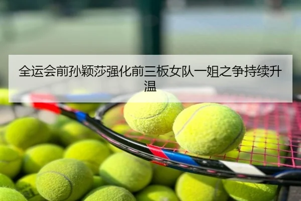 全运会前孙颖莎强化前三板女队一姐之争持续升温