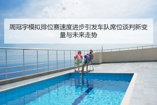 周冠宇模拟排位赛速度进步引发车队席位谈判新变量与未来走势